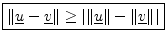 $\displaystyle \zbox {\Vert\underline{u}-\underline{v}\Vert \geq \left\vert\Vert\underline{u}\Vert - \Vert\underline{v}\Vert\right\vert}
$